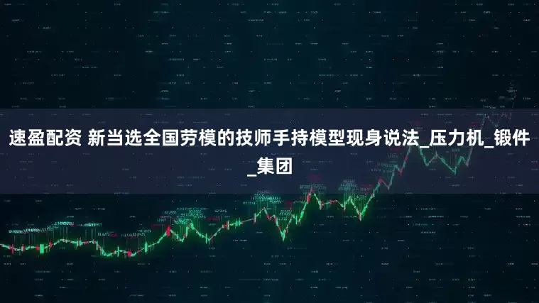 速盈配资 新当选全国劳模的技师手持模型现身说法_压力机_锻件_集团