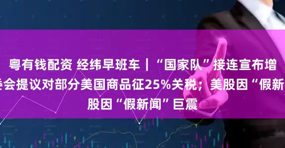 粤有钱配资 经纬早班车｜“国家队”接连宣布增持；欧委会提议对部分美国商品征25%关税；美股因“假新闻”巨震