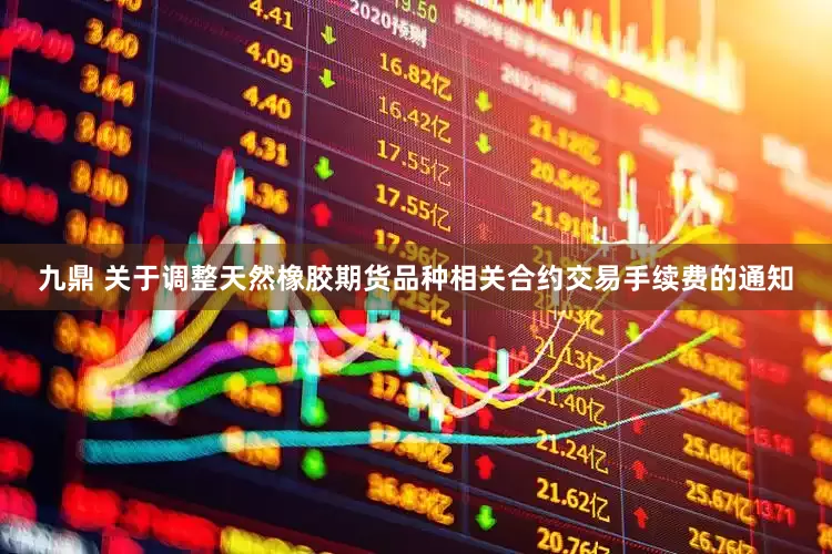九鼎 关于调整天然橡胶期货品种相关合约交易手续费的通知
