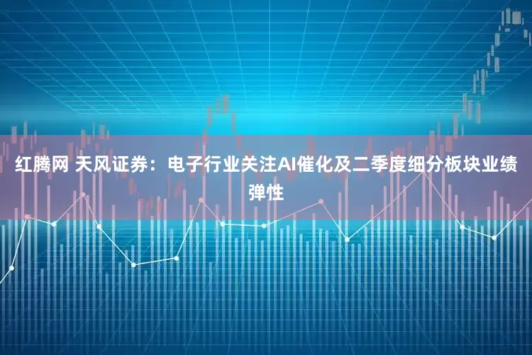 红腾网 天风证券：电子行业关注AI催化及二季度细分板块业绩弹性