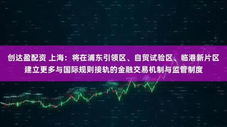 创达盈配资 上海：将在浦东引领区、自贸试验区、临港新片区建立更多与国际规则接轨的金融交易机制与监管制度