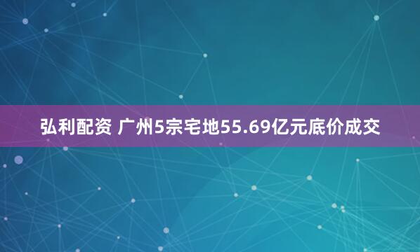 弘利配资 广州5宗宅地55.69亿元底价成交