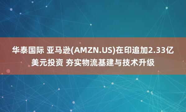 华泰国际 亚马逊(AMZN.US)在印追加2.33亿美元投资 夯实物流基建与技术升级