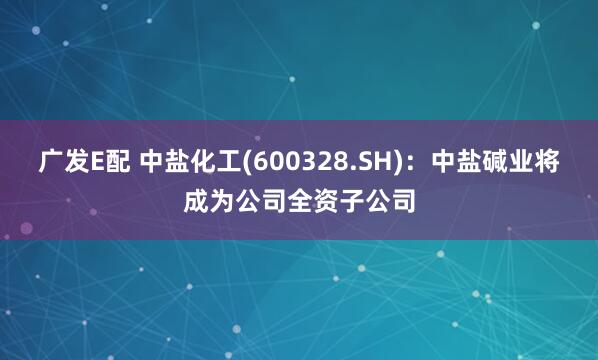 广发E配 中盐化工(600328.SH)：中盐碱业将成为公司全资子公司