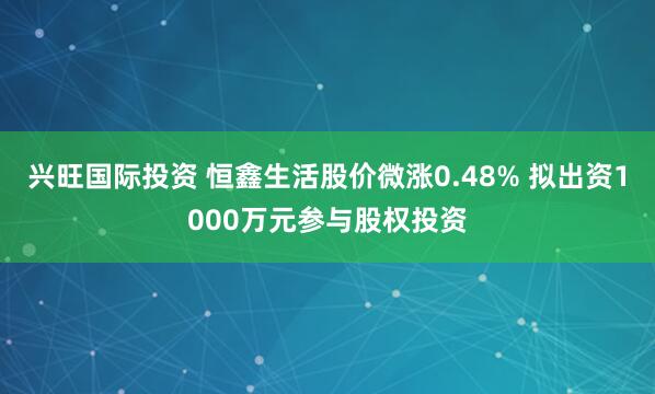 兴旺国际投资 恒鑫生活股价微涨0.48% 拟出资1000万元参与股权投资