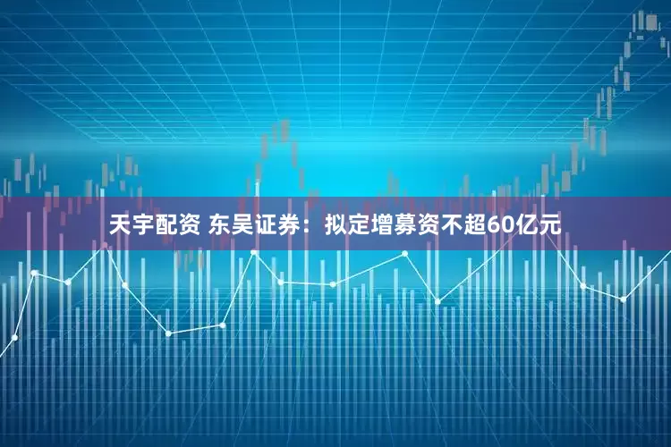 天宇配资 东吴证券：拟定增募资不超60亿元