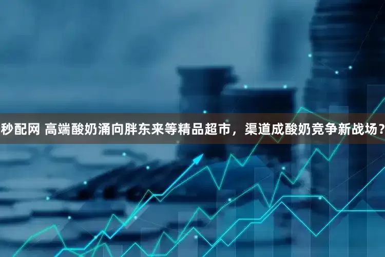 秒配网 高端酸奶涌向胖东来等精品超市，渠道成酸奶竞争新战场？