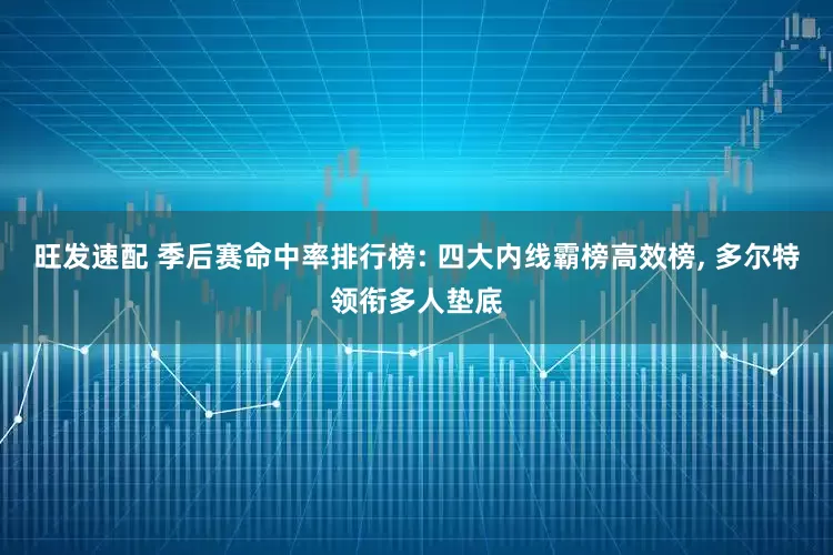 旺发速配 季后赛命中率排行榜: 四大内线霸榜高效榜, 多尔特领衔多人垫底