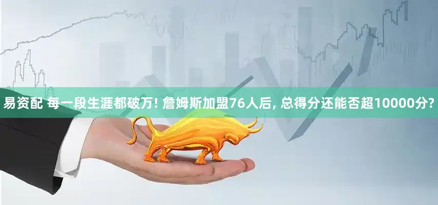 易资配 每一段生涯都破万! 詹姆斯加盟76人后, 总得分还能否超10000分?